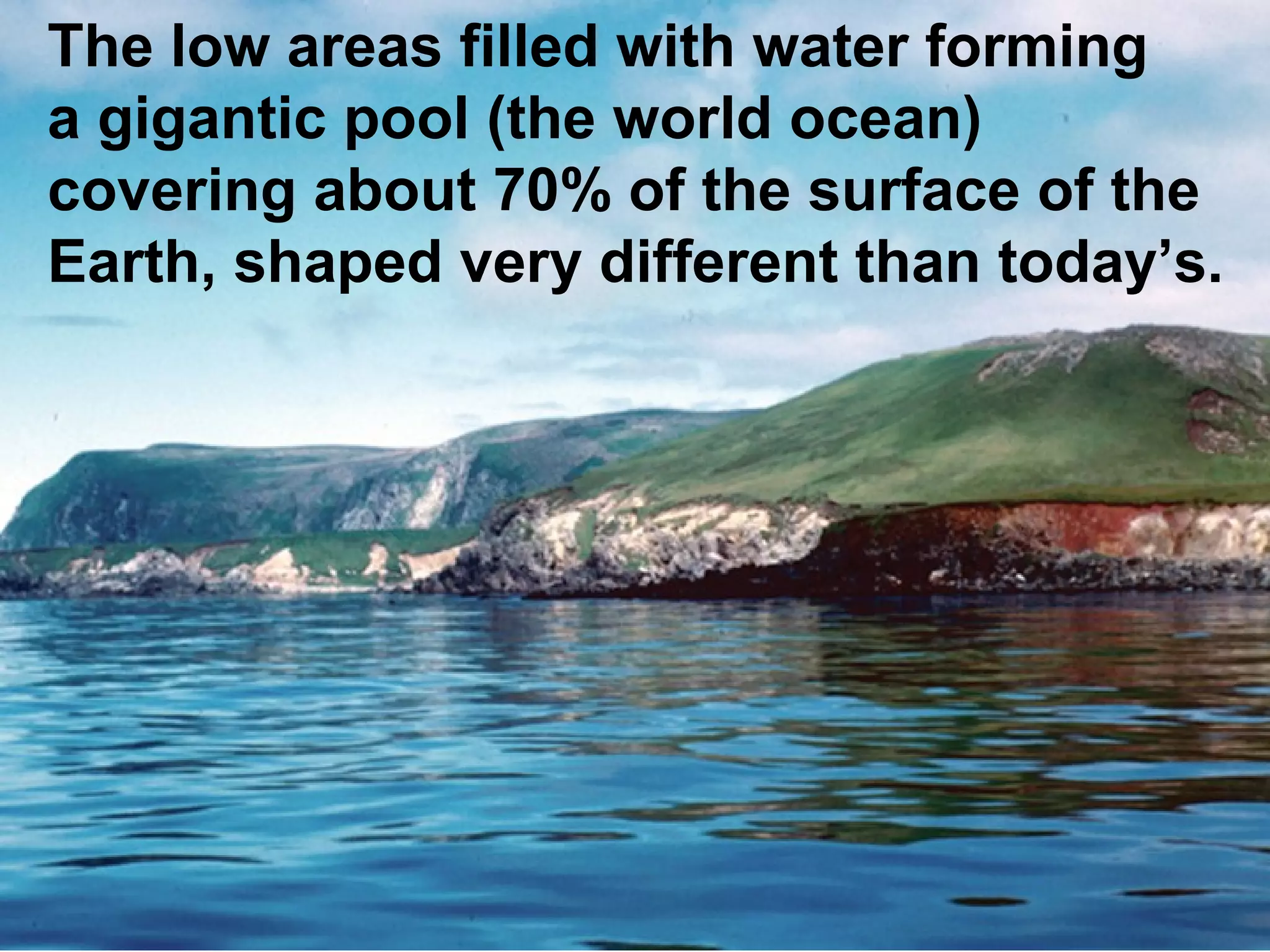 The low areas filled with water forming
a gigantic pool (the world ocean)
covering about 70% of the surface of the
Earth, shaped very different than today’s.

 