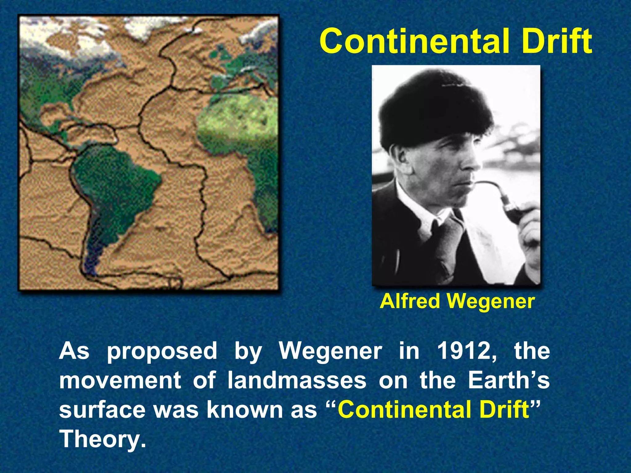 Continental Drift

Alfred Wegener

As proposed by Wegener in 1912, the
movement of landmasses on the Earth’s
surface was known as “Continental Drift”
Theory.

 