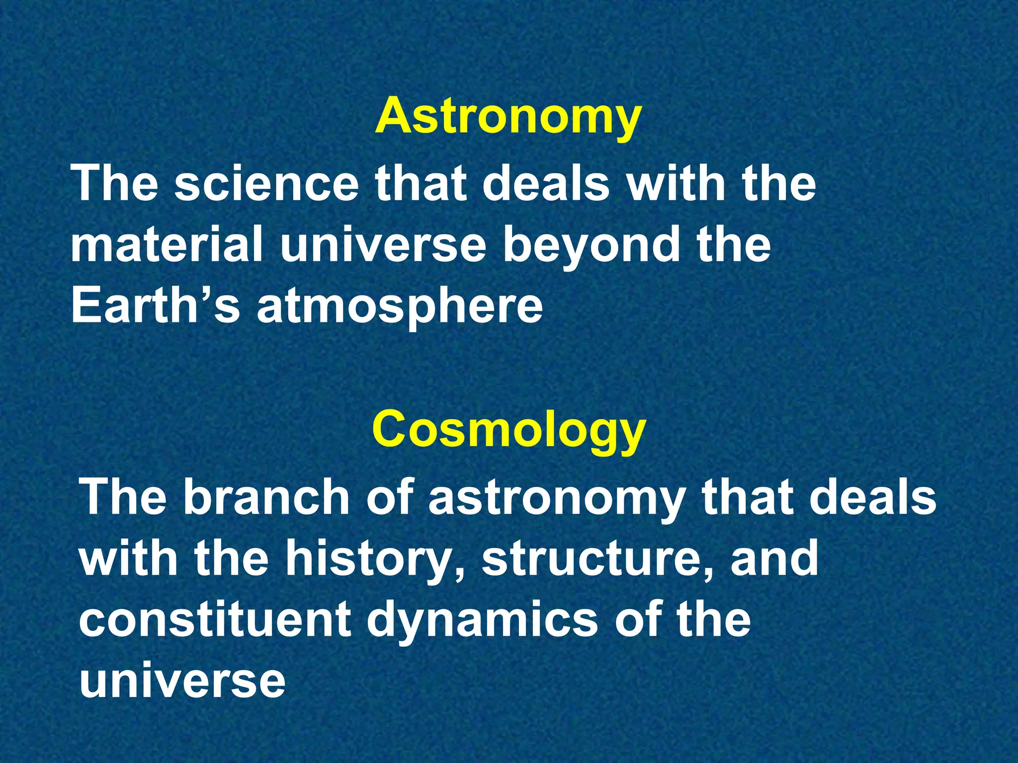Astronomy
The science that deals with the
material universe beyond the
Earth’s atmosphere
Cosmology
The branch of astronomy that deals
with the history, structure, and
constituent dynamics of the
universe

 