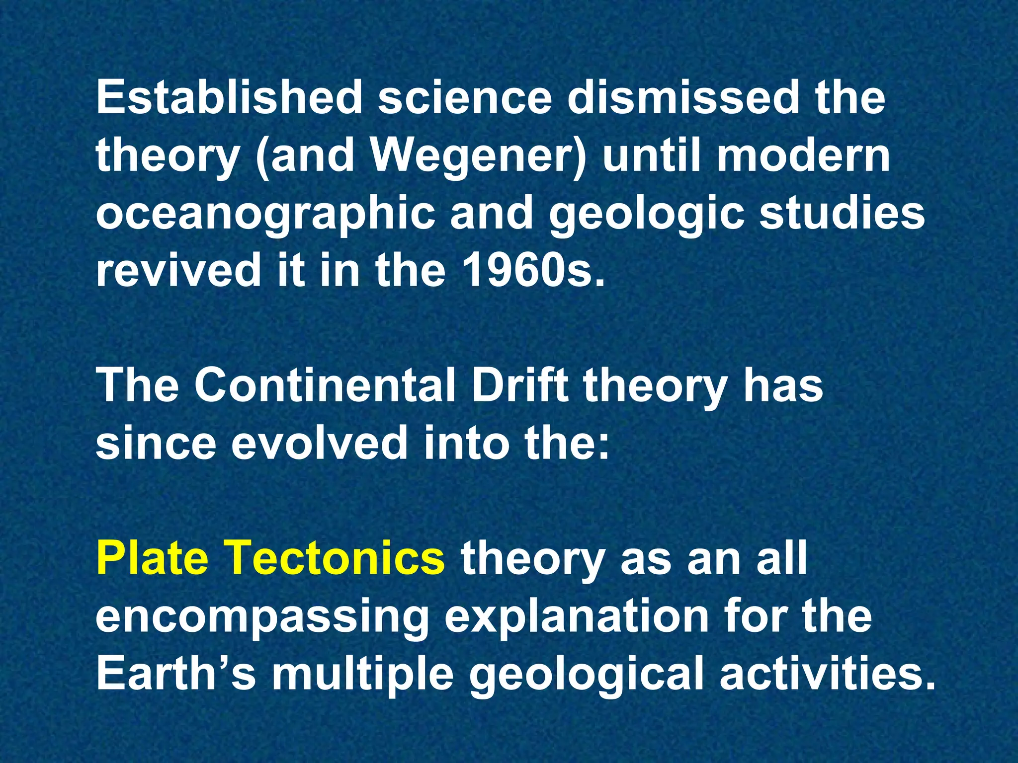 Established science dismissed the
theory (and Wegener) until modern
oceanographic and geologic studies
revived it in the 1960s.
The Continental Drift theory has
since evolved into the:
Plate Tectonics theory as an all
encompassing explanation for the
Earth’s multiple geological activities.

 