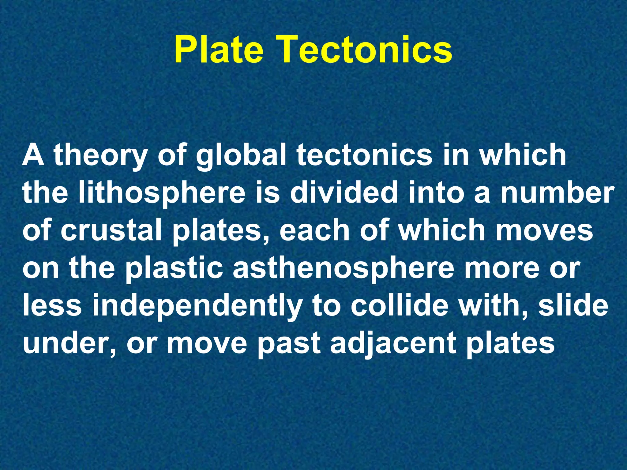 Plate Tectonics
A theory of global tectonics in which
the lithosphere is divided into a number
of crustal plates, each of which moves
on the plastic asthenosphere more or
less independently to collide with, slide
under, or move past adjacent plates

 
