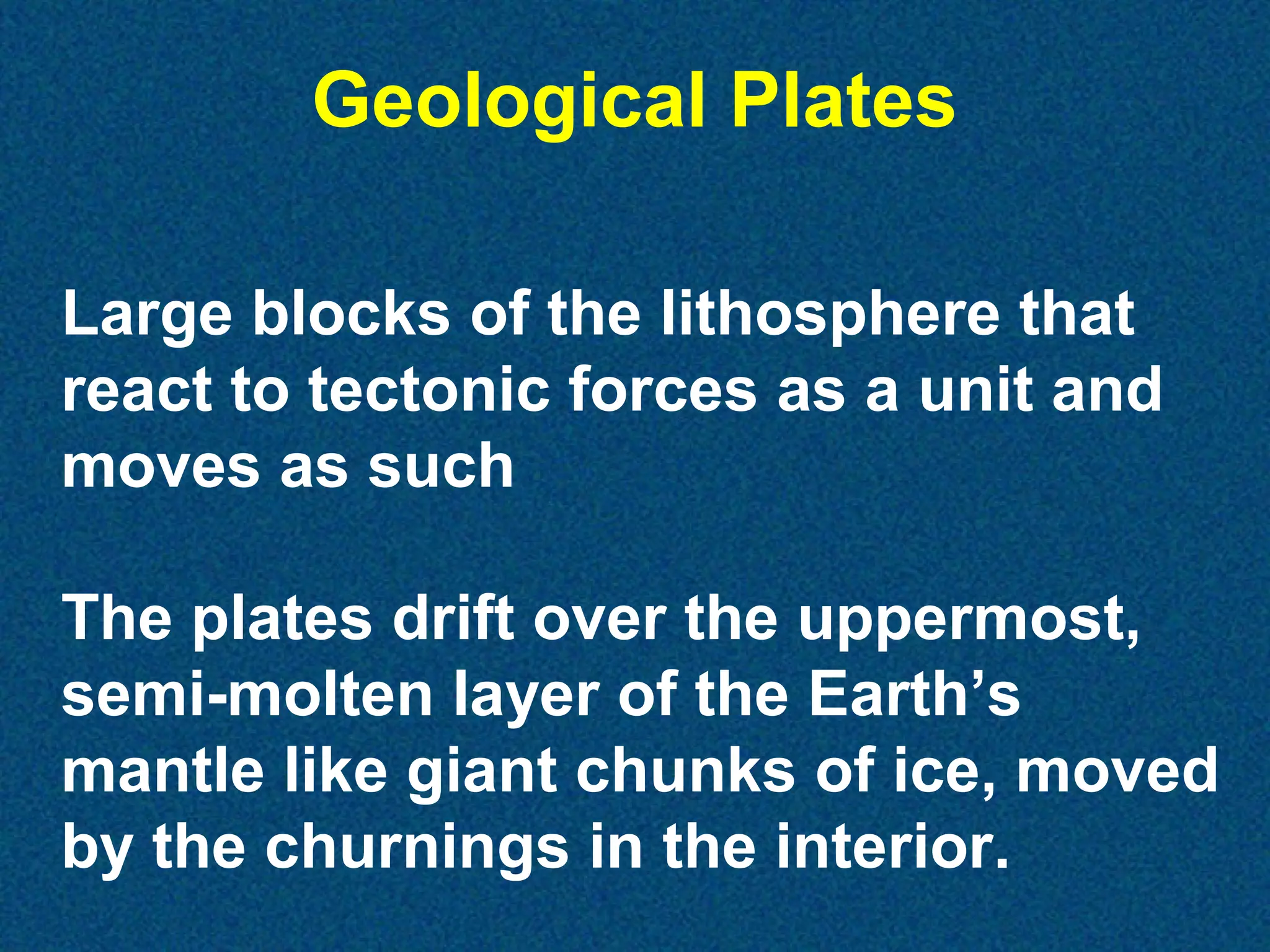 Geological Plates
Large blocks of the lithosphere that
react to tectonic forces as a unit and
moves as such
The plates drift over the uppermost,
semi-molten layer of the Earth’s
mantle like giant chunks of ice, moved
by the churnings in the interior.

 