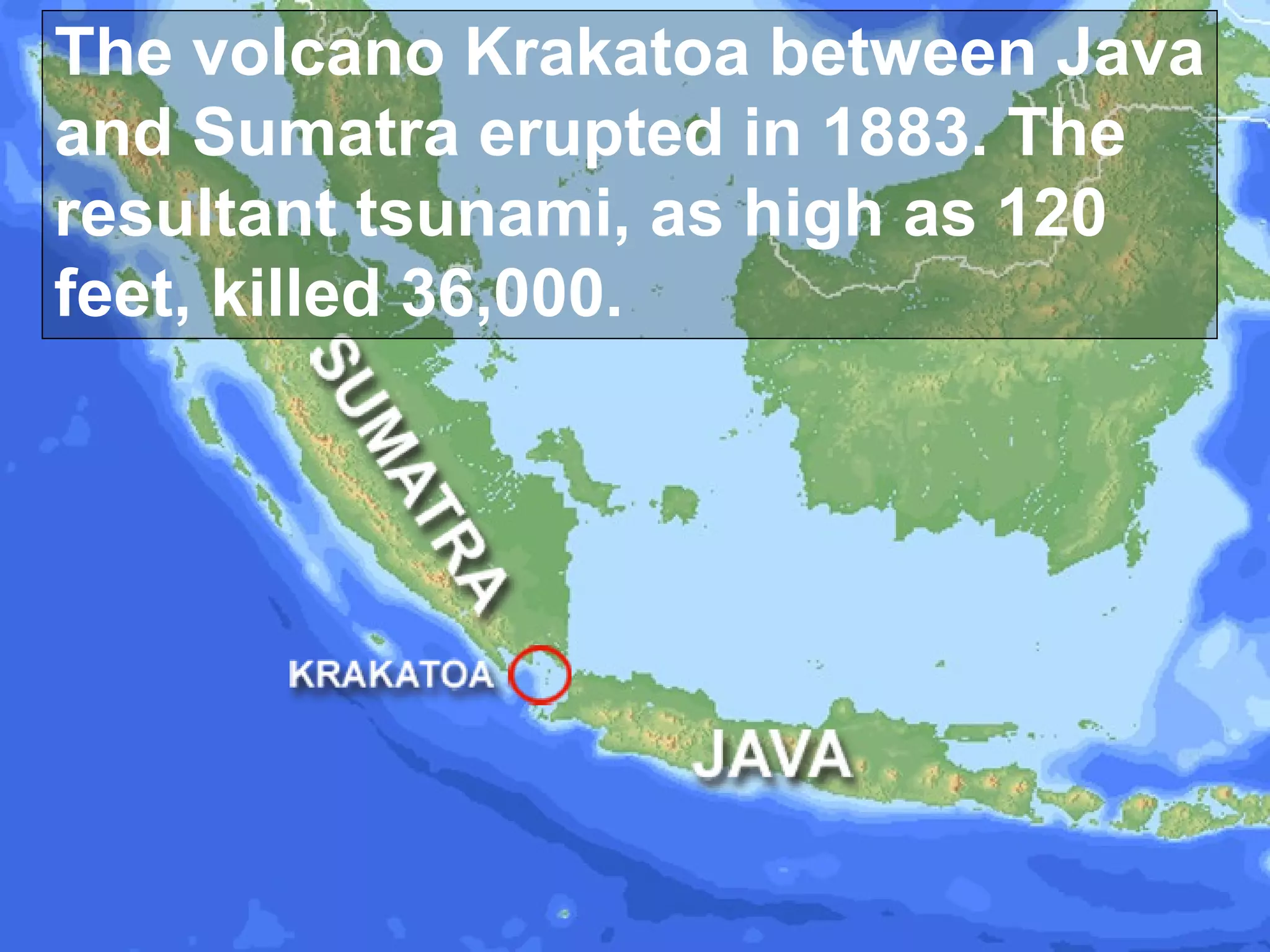 The volcano Krakatoa between Java
and Sumatra erupted in 1883. The
resultant tsunami, as high as 120
feet, killed 36,000.

 