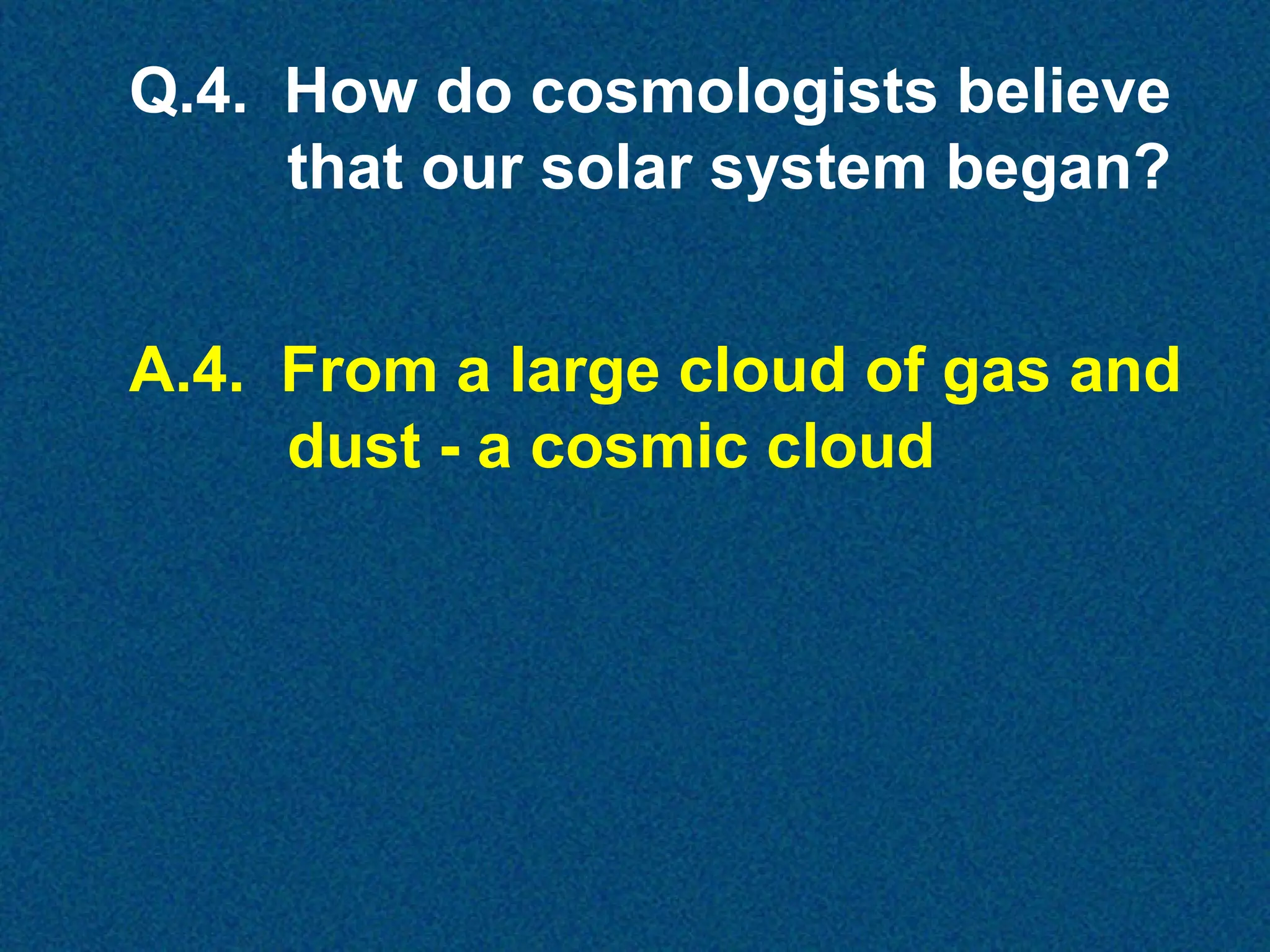 Q.4. How do cosmologists believe
that our solar system began?
A.4. From a large cloud of gas and
dust - a cosmic cloud

 