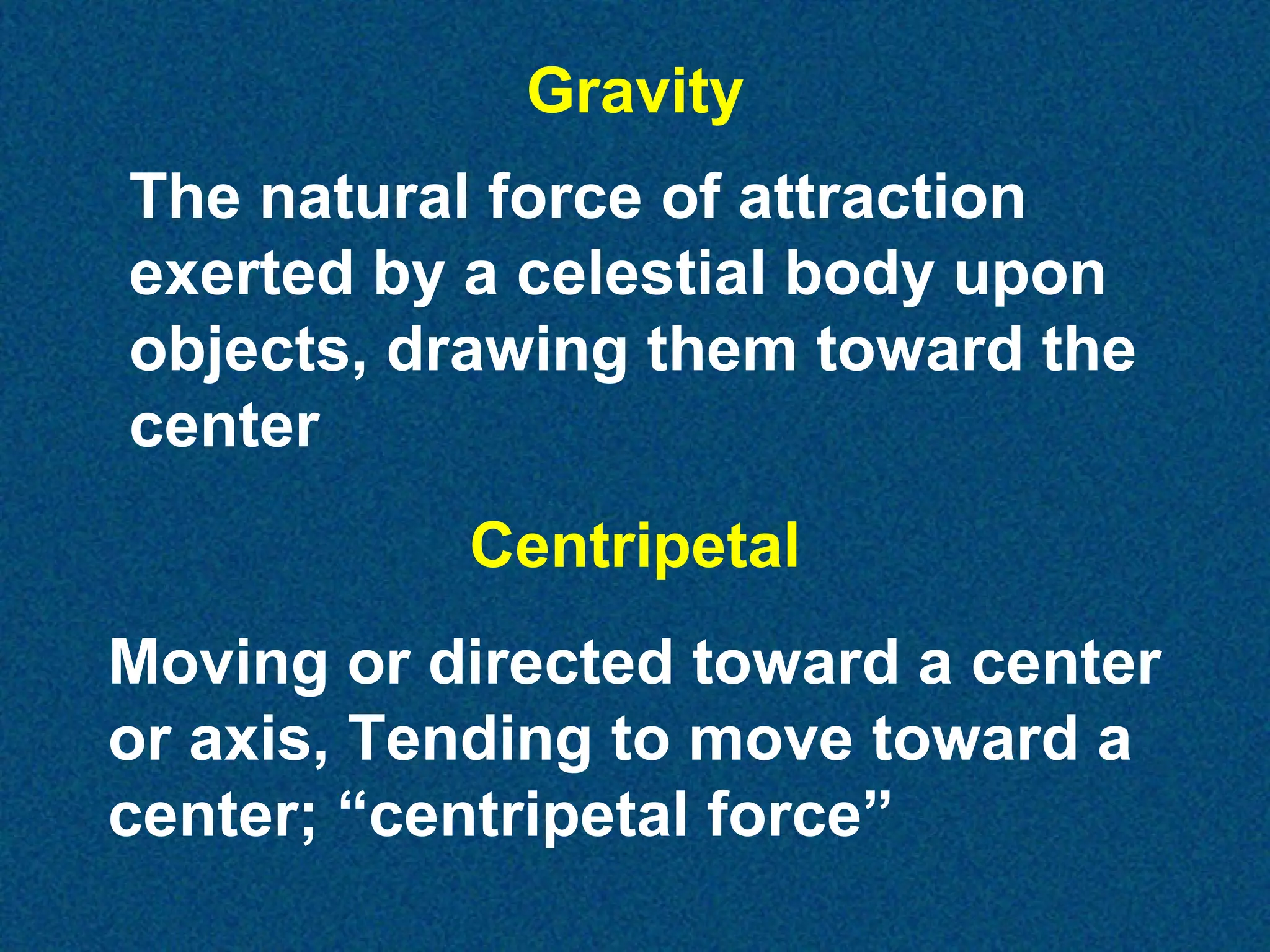 Gravity
The natural force of attraction
exerted by a celestial body upon
objects, drawing them toward the
center
Centripetal
Moving or directed toward a center
or axis, Tending to move toward a
center; “centripetal force”

 