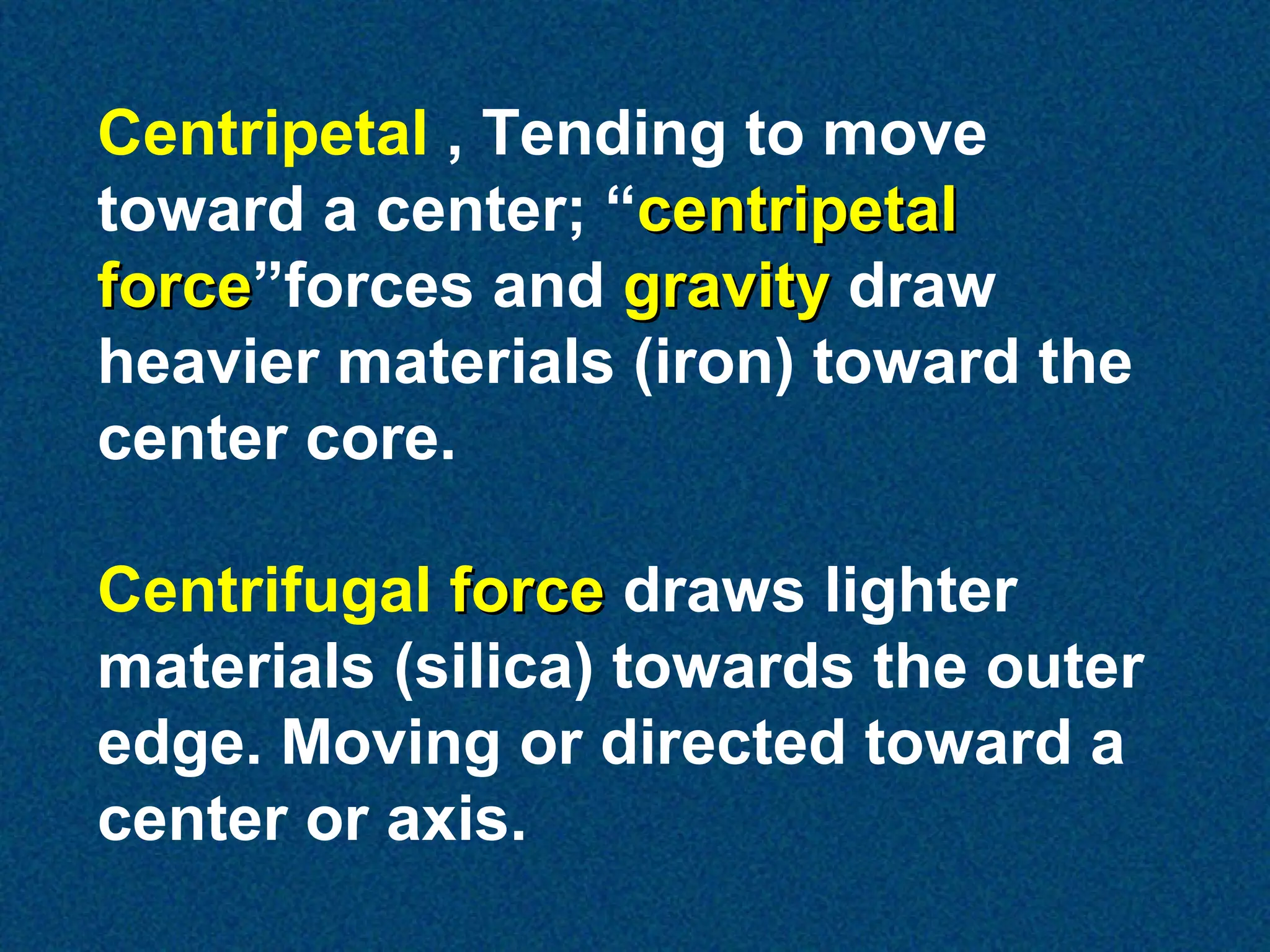 Centripetal , Tending to move
toward a center; “centripetal
force”forces and gravity draw
force
heavier materials (iron) toward the
center core.
Centrifugal force draws lighter
materials (silica) towards the outer
edge. Moving or directed toward a
center or axis.

 