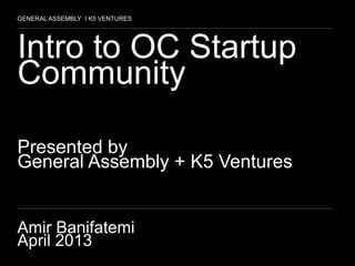 1
Intro to OC Startup
Community
Presented by
General Assembly + K5 Ventures
Amir Banifatemi
April 2013
GENERAL ASSEMBLY I K5 VENTURES
 