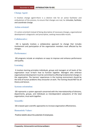 November 6, 2009   [INTRODUCTION TO OD]

Change Agent:

It involves change agent–there is a distinct role for an active facilitator and
ombudsmen of the process, to ensure that changes are real; he stimulate, facilitate,
and coordinate change.

Action oriented:

It’s action-oriented–instead of being descriptive of necessary changes, organizational
development is diagnostic and prescriptive, seeking measurable results.

Collaborative:

  OD is typically involves a collaborative approach to change that includes
involvement and participation of the organization members most affected by the
changes.

Performance:

 OD programs include an emphasis on ways to improve and enhance performance
and quality.

Learning:

 It involves learning principles–individuals, groups and managers at all levels of the
organization must re-learn how to function together. Managers who embrace
organizational development must be committed to effecting fundamental changes in
the organization. The learners' experiences in the training environment should be
the kind of human problems they encounter at work. The training should NOT be all
theory and lecture.

Systems orientation:

 OD represents a system approach concerned with the interrelationship of divisions,
departments, groups, and individuals as interdependent subsystems of the total
organization, must work together.

Scientific:

OD is based upon scientific approaches to increase organization effectiveness.

Humanistic Values:

Positive beliefs about the potential of employees.




Preparedby: MohamedAhmed MohamedSalem                                            Page 5
 
