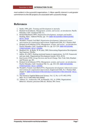 November 6, 2009    [INTRODUCTION TO OD]

most evident in the successful organizations. 3. More specific interest in and greater
commitment to the OD projects are associated with successful change.




References
   1. Smith, 1998, p261. Training and Development in Australia
   2. Richard Arvid Johnson. Management, systems, and society: an introduction. Pacific
       Palisades, Calif.: Goodyear Pub. Co..
   3. Richard Beckhard (1969). Organization development: strategies and models.
       Reading, Mass.: Addison-Wesley. pp. 114. ISBN 0876205406 9780876205402.
       OCLC 39328.
   4. Wendell L French; Cecil Bell. Organization development: behavioral science
       interventions for organization improvement. Englewood Cliffs, N.J.: Prentice-Hall.
   5. Richard Arvid Johnson (1976). Management, systems, and society : an introduction.
       Pacific Palisades, Calif.: Goodyear Pub. Co.. pp. 223–229. ISBN 0876205406
       9780876205402. OCLC 2299496.
   6. Bradford, D.L. & Burke, W.W.(eds), 2005, Reinventing Organization Development.
       San Francisco: Pfeiffer.
   7. deKler, M. (2007). Healing emotional trauma in organizations: An O.D. Framework
       and case study. Organizational Development Journal, 25(2), 49-56.
   8. Kurt Lewin (1958). Group Decision and Social Change. New York: Holt, Rinehart
       and Winston. pp. 201.
   9. Richard Arvid Johnson (1976). Management, systems, and society: an introduction.
       Pacific Palisades, Calif.: Goodyear Pub. Co.. pp. 224–226. ISBN 0876205406
       9780876205402. OCLC 2299496.
   10. Wendell L French; Cecil Bell (1973). Organization development: behavioral science
       interventions for organization improvement. Englewood Cliffs, N.J.: Prentice-Hall.
       chapter 8. ISBN 0136416624 9780136416623 0136416543 9780136416548. OCLC
       314258.
   11. The Journal of Applied Behavioral Science, Vol. 12, No. 4, 471-492 (1976)
       DOI: 10.1177/002188637601200402
   12. Gibson, J.L., Ivancevich, J.M., & Donnelly, J.H., Jr. (1994). Organizations:
       Behavior, structure, processes (8th ed.). Boston, MA: Irwin.




Preparedby: MohamedAhmed MohamedSalem                                              Page 7
 