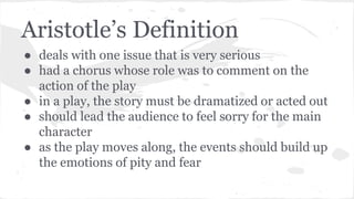 Aristotle’s Definition
● deals with one issue that is very serious
● had a chorus whose role was to comment on the
action of the play
● in a play, the story must be dramatized or acted out
● should lead the audience to feel sorry for the main
character
● as the play moves along, the events should build up
the emotions of pity and fear
 