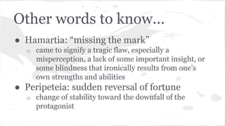 Other words to know...
● Hamartia: “missing the mark”
o came to signify a tragic flaw, especially a
misperception, a lack of some important insight, or
some blindness that ironically results from one’s
own strengths and abilities
● Peripeteia: sudden reversal of fortune
o change of stability toward the downfall of the
protagonist
 