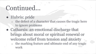 Continued...
● Hubris: pride
o the defect of a character that causes the tragic hero
to ignore problems
● Catharsis: an emotional discharge that
brings about moral or spiritual renewal or
welcome relief from tension and anxiety
o the marking feature and ultimate end of any tragic
work
 