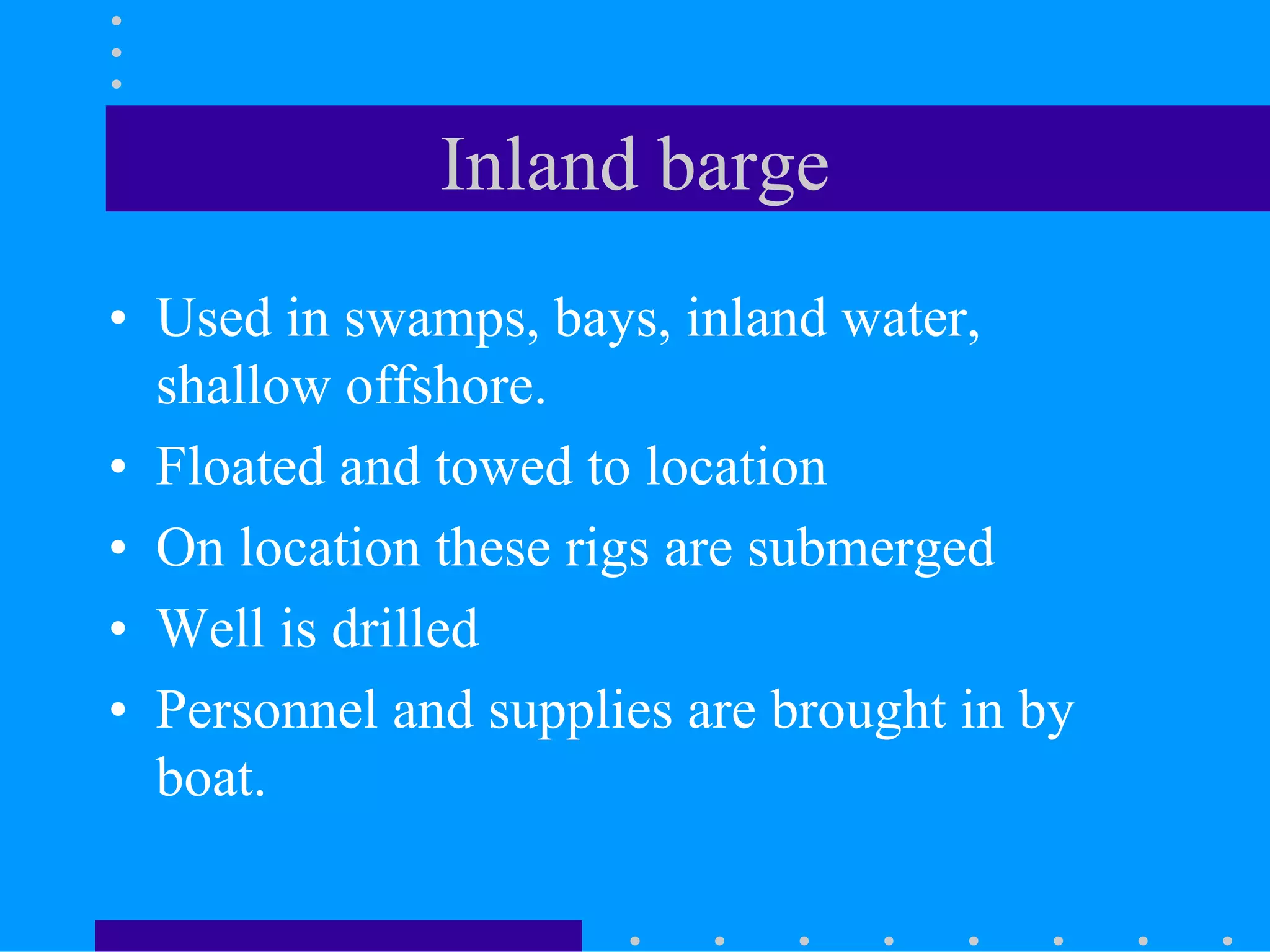 Inland barge
• Used in swamps, bays, inland water,
shallow offshore.
• Floated and towed to location
• On location these rigs are submerged
• Well is drilled
• Personnel and supplies are brought in by
boat.
 