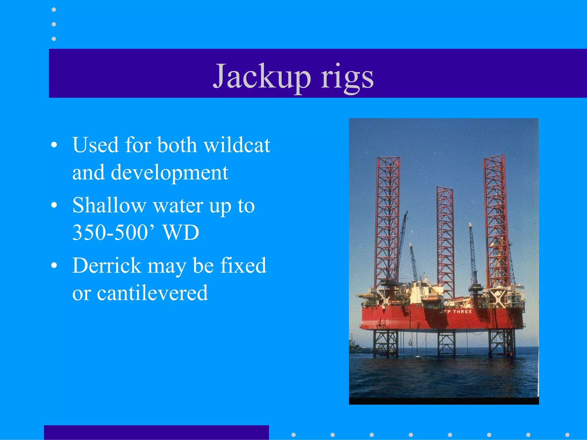 Jackup rigs
• Used for both wildcat
and development
• Shallow water up to
350-500’ WD
• Derrick may be fixed
or cantilevered
 