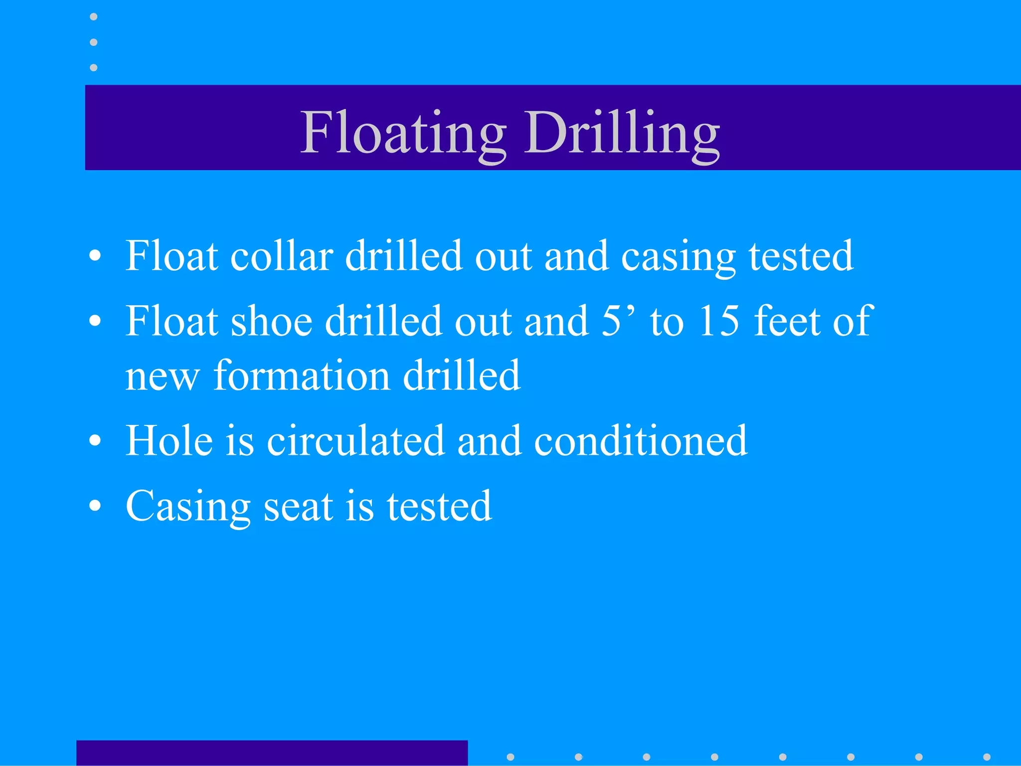 Floating Drilling
• Float collar drilled out and casing tested
• Float shoe drilled out and 5’ to 15 feet of
new formation drilled
• Hole is circulated and conditioned
• Casing seat is tested
 