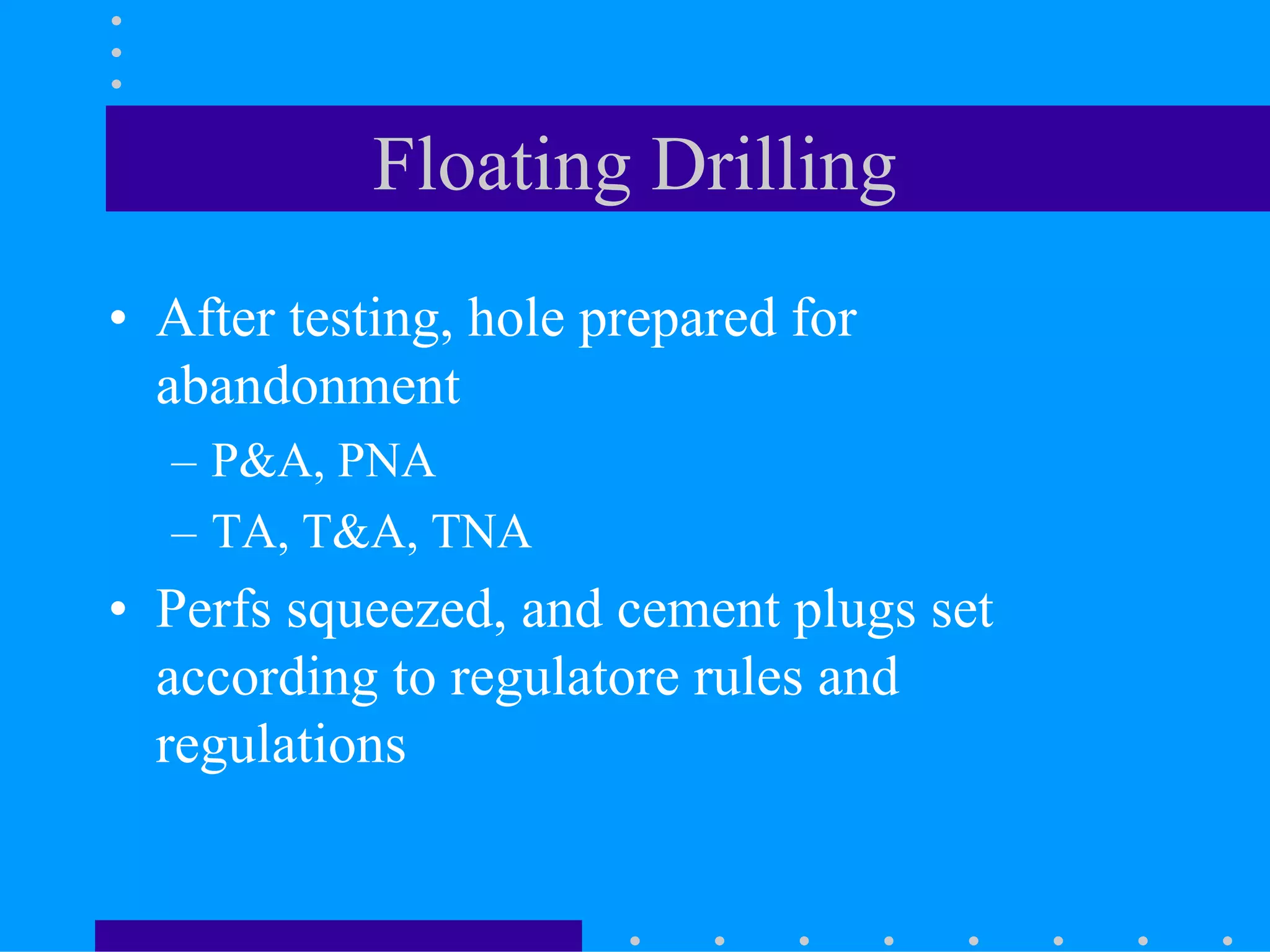 Floating Drilling
• After testing, hole prepared for
abandonment
– P&A, PNA
– TA, T&A, TNA
• Perfs squeezed, and cement plugs set
according to regulatore rules and
regulations
 