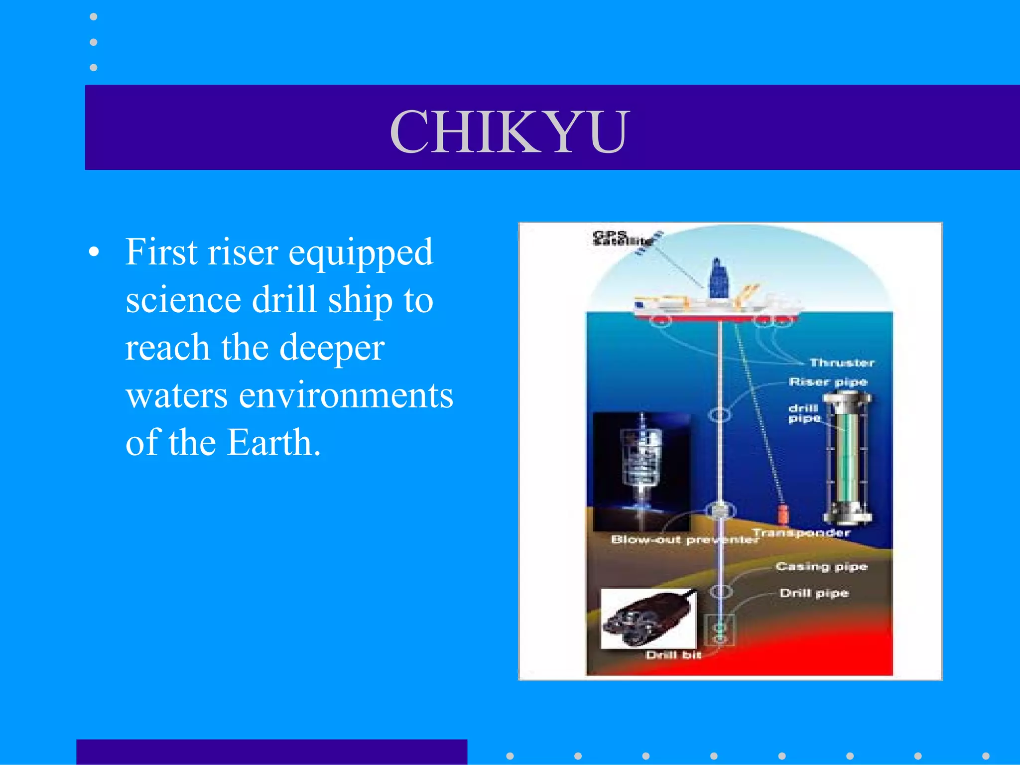 CHIKYU
• First riser equipped
science drill ship to
reach the deeper
waters environments
of the Earth.
 