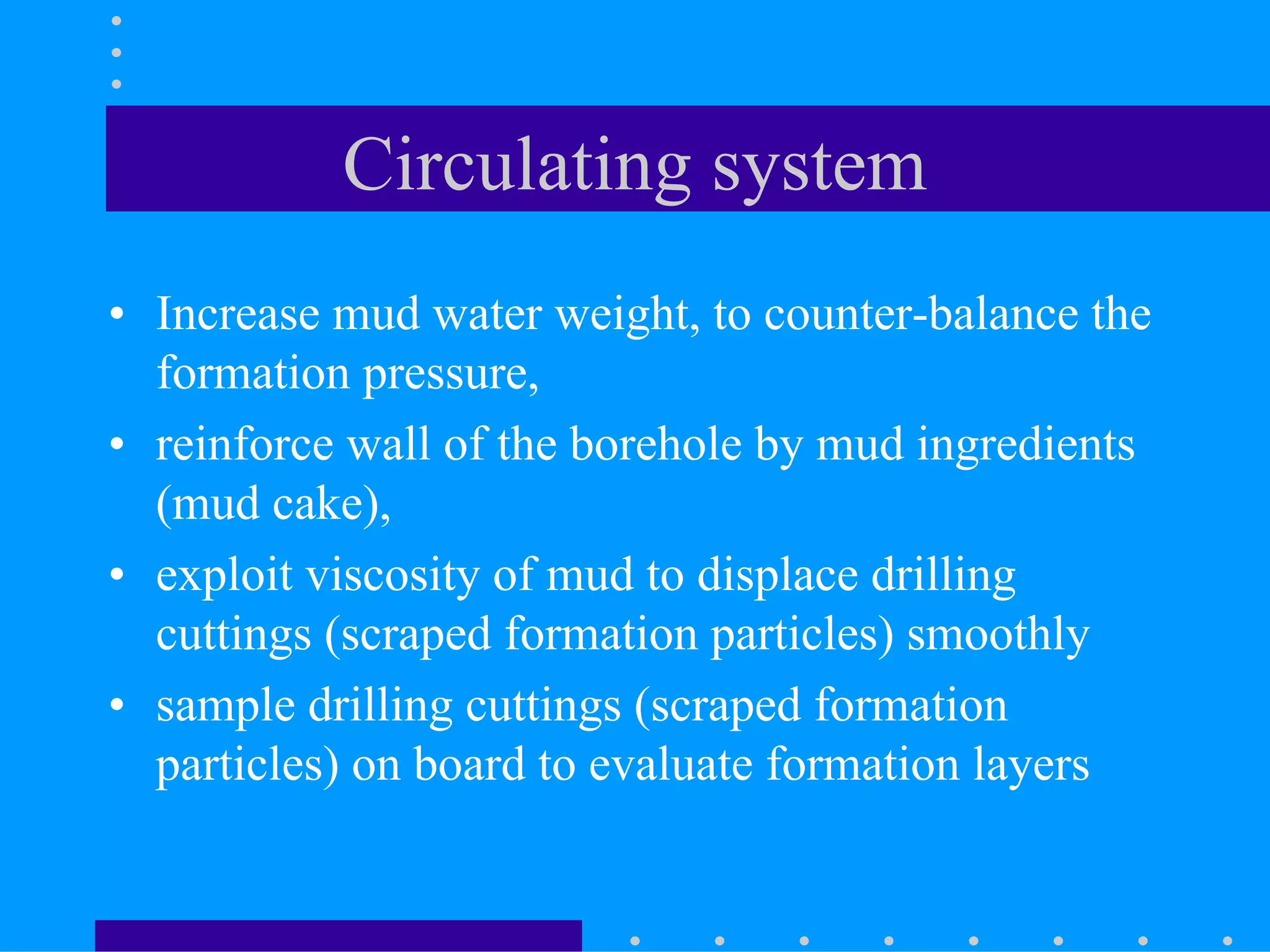 Circulating system
• Increase mud water weight, to counter-balance the
formation pressure,
• reinforce wall of the borehole by mud ingredients
(mud cake),
• exploit viscosity of mud to displace drilling
cuttings (scraped formation particles) smoothly
• sample drilling cuttings (scraped formation
particles) on board to evaluate formation layers
 