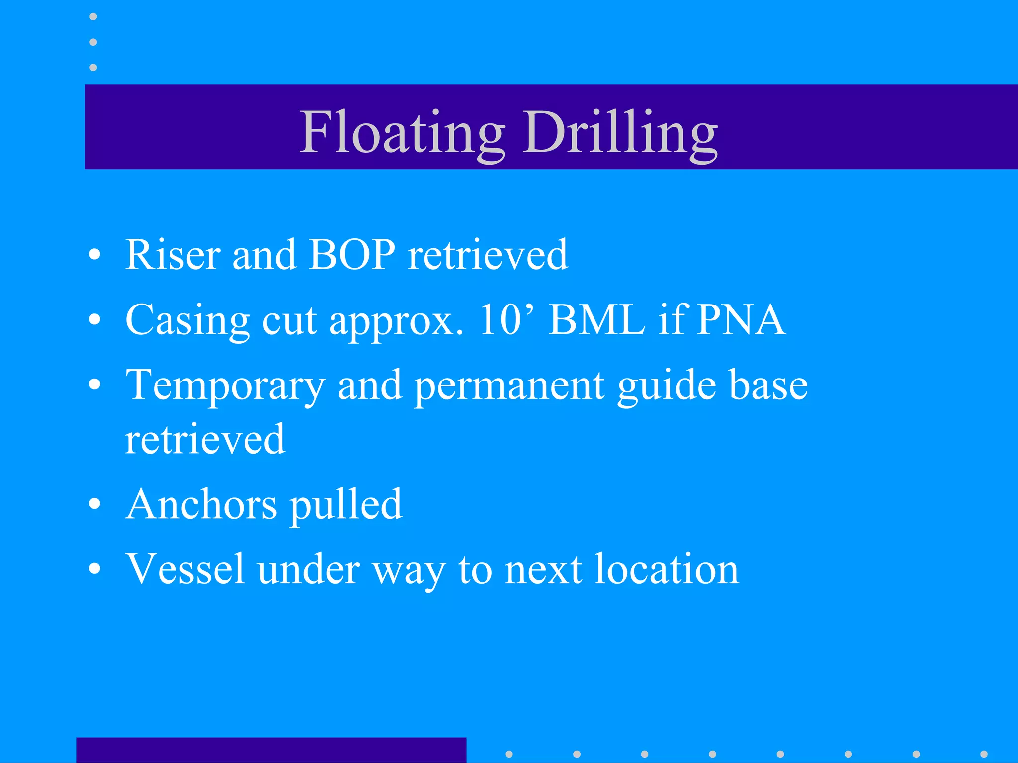 Floating Drilling
• Riser and BOP retrieved
• Casing cut approx. 10’ BML if PNA
• Temporary and permanent guide base
retrieved
• Anchors pulled
• Vessel under way to next location
 