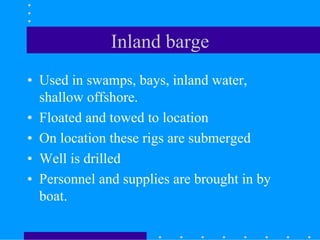 Inland barge
• Used in swamps, bays, inland water,
shallow offshore.
• Floated and towed to location
• On location these rigs are submerged
• Well is drilled
• Personnel and supplies are brought in by
boat.
 
