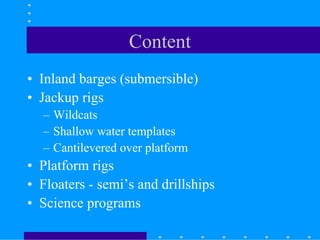 Content
• Inland barges (submersible)
• Jackup rigs
– Wildcats
– Shallow water templates
– Cantilevered over platform
• Platform rigs
• Floaters - semi’s and drillships
• Science programs
 