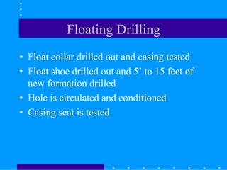 Floating Drilling
• Float collar drilled out and casing tested
• Float shoe drilled out and 5’ to 15 feet of
new formation drilled
• Hole is circulated and conditioned
• Casing seat is tested
 