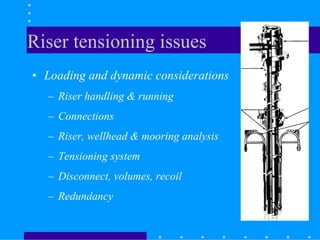 Riser tensioning issues
• Loading and dynamic considerations
– Riser handling & running
– Connections
– Riser, wellhead & mooring analysis
– Tensioning system
– Disconnect, volumes, recoil
– Redundancy
 