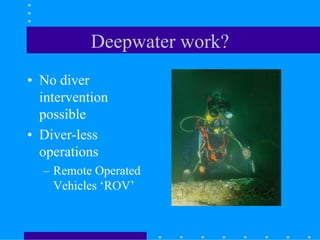 Deepwater work?
• No diver
intervention
possible
• Diver-less
operations
– Remote Operated
Vehicles ‘ROV’
 