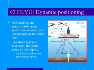 CHIKYU: Dynamic positioning
• GPS satellites and
acoustic positioning
system communicate with
transponders on the ocean
floor
• Propulsion systems
counteract the forces
acting on the ship e.g.
– wind, wave, and current
direction and speed.
 