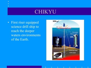 CHIKYU
• First riser equipped
science drill ship to
reach the deeper
waters environments
of the Earth.
 