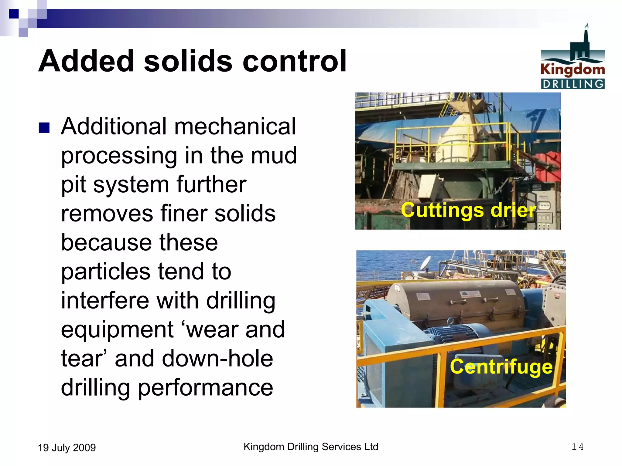 Kingdom Drilling Services Ltd 1419 July 2009
Added solids control
 Additional mechanical
processing in the mud
pit system further
removes finer solids
because these
particles tend to
interfere with drilling
equipment ‘wear and
tear’ and down-hole
drilling performance
Cuttings drier
Centrifuge
 