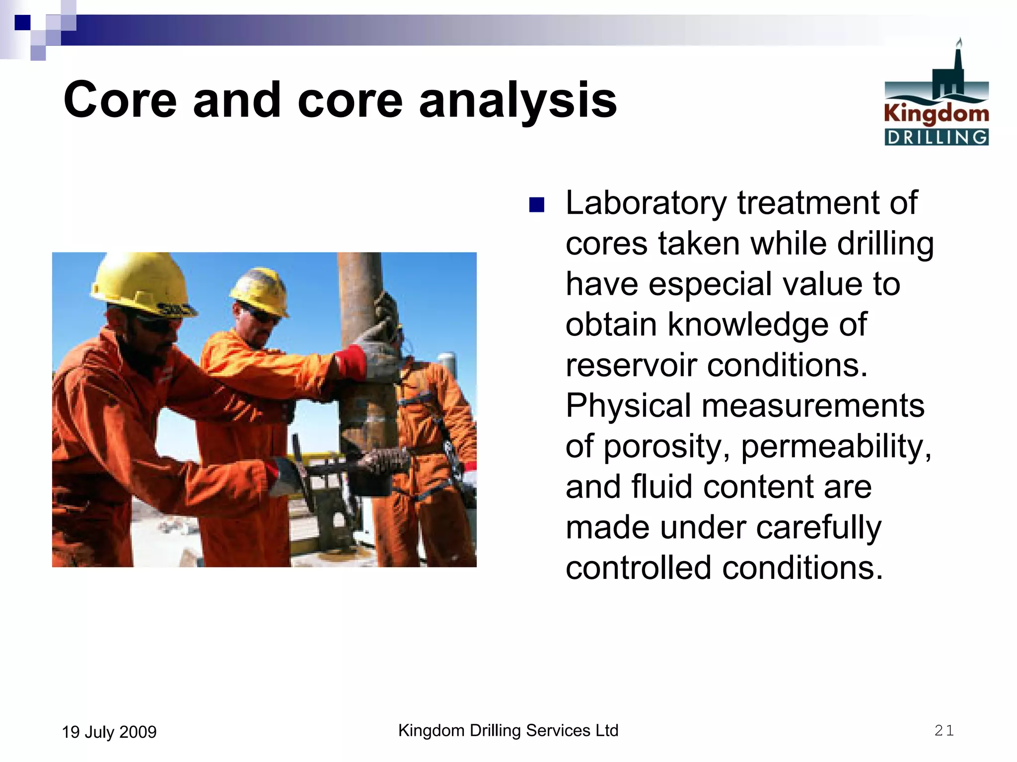 Kingdom Drilling Services Ltd 2119 July 2009
Core and core analysis
 Laboratory treatment of
cores taken while drilling
have especial value to
obtain knowledge of
reservoir conditions.
Physical measurements
of porosity, permeability,
and fluid content are
made under carefully
controlled conditions.
 