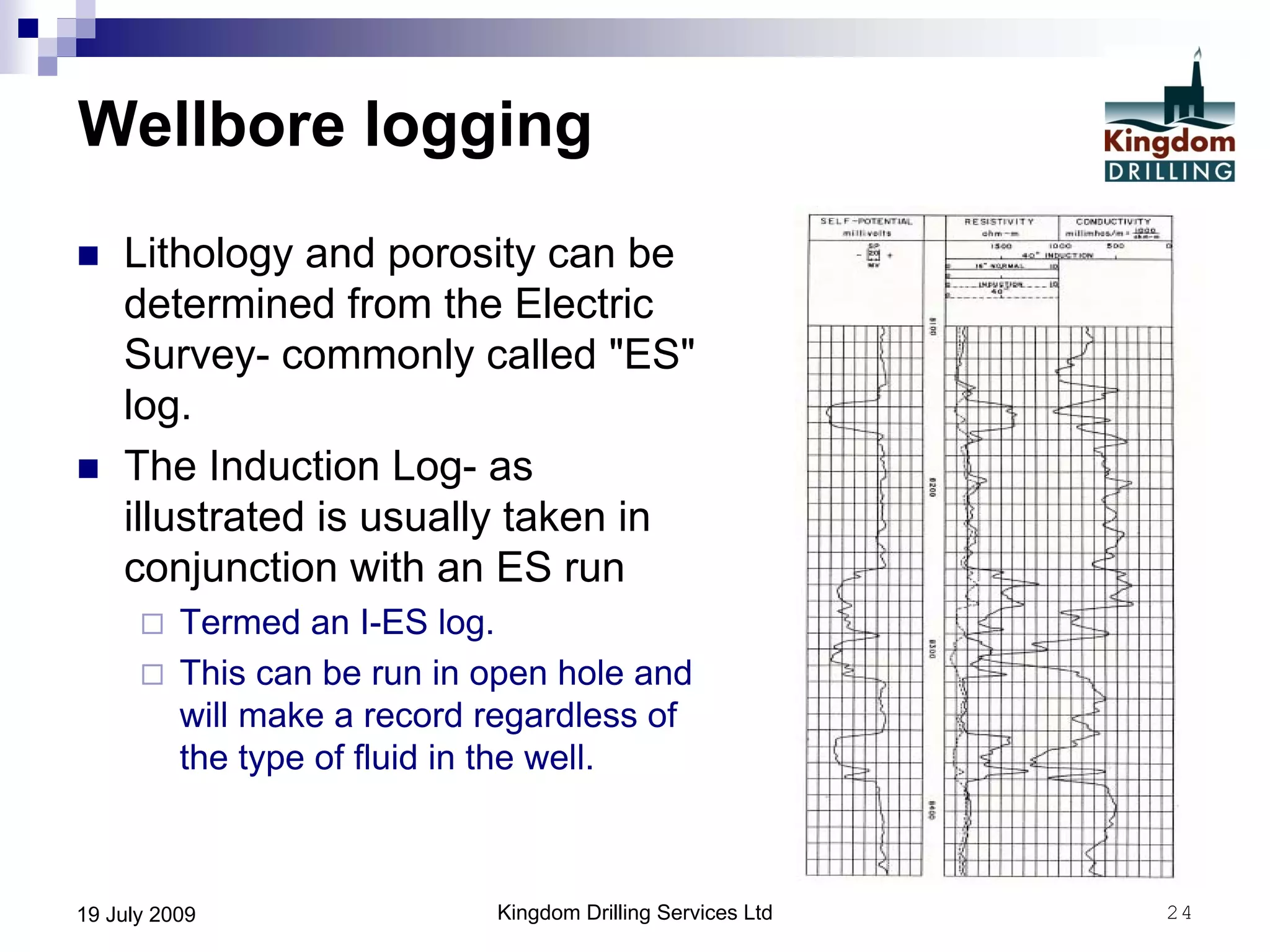 Kingdom Drilling Services Ltd 2419 July 2009
Wellbore logging
 Lithology and porosity can be
determined from the Electric
Survey- commonly called "ES"
log.
 The Induction Log- as
illustrated is usually taken in
conjunction with an ES run
 Termed an I-ES log.
 This can be run in open hole and
will make a record regardless of
the type of fluid in the well.
 
