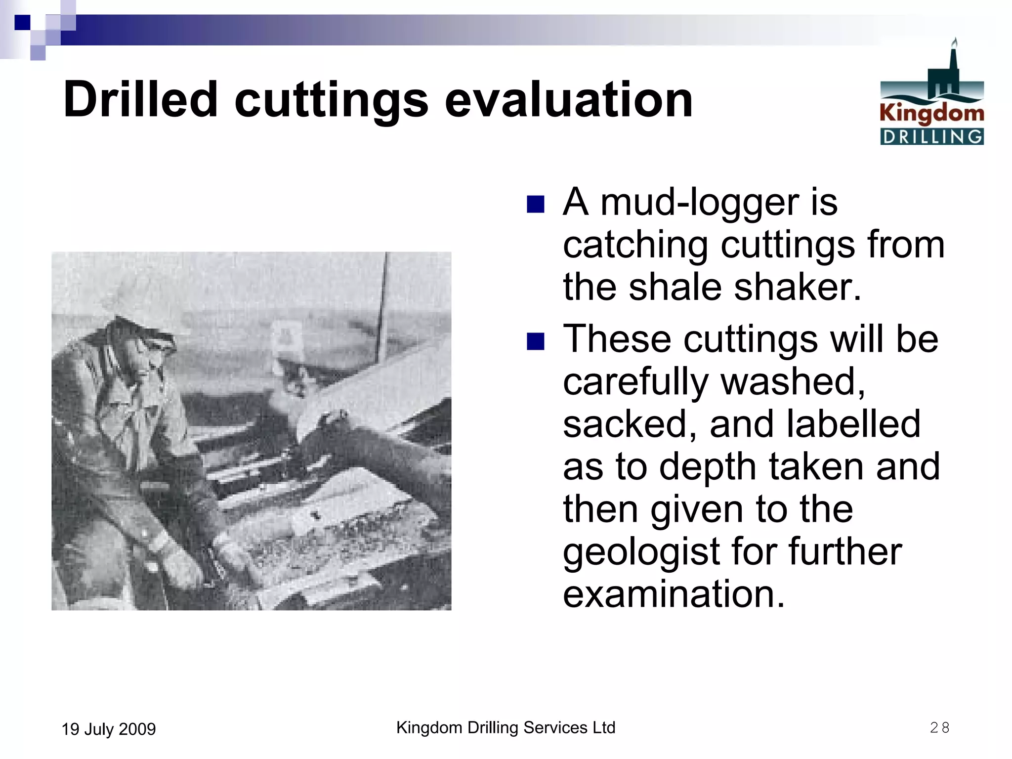 Kingdom Drilling Services Ltd 2819 July 2009
Drilled cuttings evaluation
 A mud-logger is
catching cuttings from
the shale shaker.
 These cuttings will be
carefully washed,
sacked, and labelled
as to depth taken and
then given to the
geologist for further
examination.
 