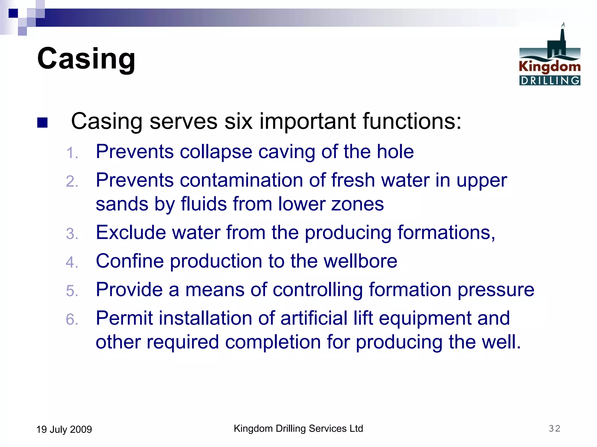 Kingdom Drilling Services Ltd 3219 July 2009
Casing
 Casing serves six important functions:
1. Prevents collapse caving of the hole
2. Prevents contamination of fresh water in upper
sands by fluids from lower zones
3. Exclude water from the producing formations,
4. Confine production to the wellbore
5. Provide a means of controlling formation pressure
6. Permit installation of artificial lift equipment and
other required completion for producing the well.
 