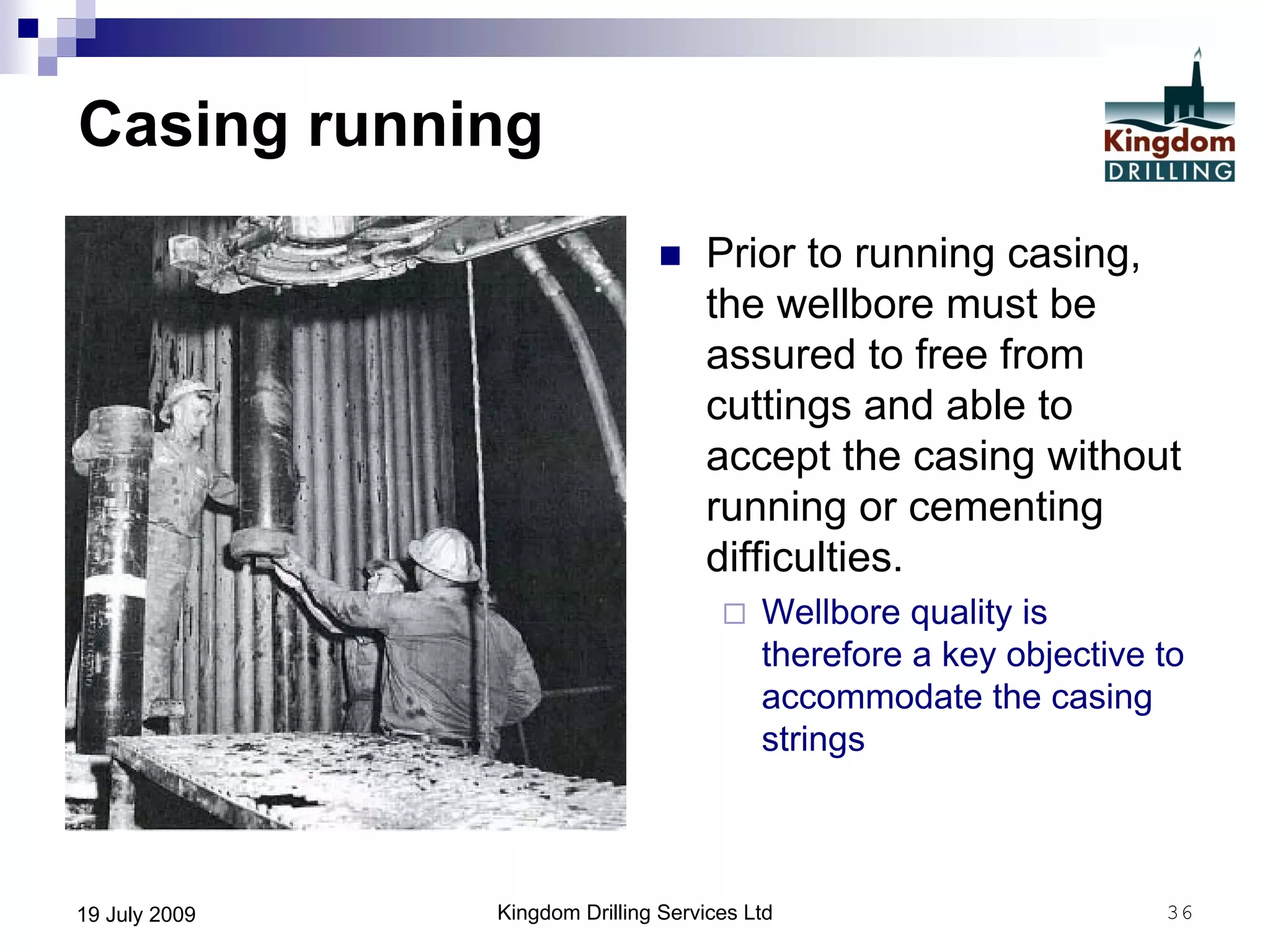Kingdom Drilling Services Ltd 3619 July 2009
Casing running
 Prior to running casing,
the wellbore must be
assured to free from
cuttings and able to
accept the casing without
running or cementing
difficulties.
 Wellbore quality is
therefore a key objective to
accommodate the casing
strings
 