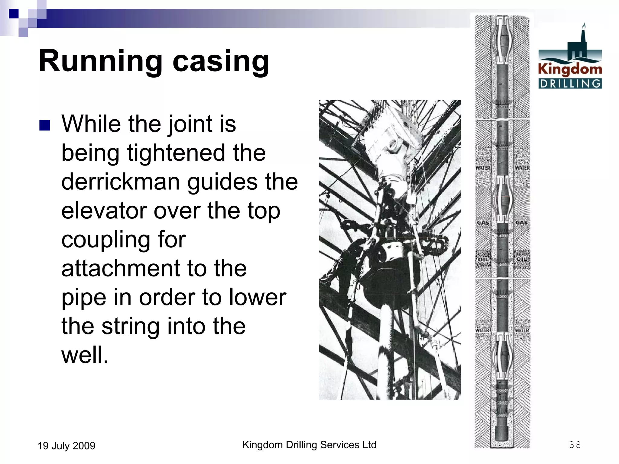 Kingdom Drilling Services Ltd 3819 July 2009
Running casing
 While the joint is
being tightened the
derrickman guides the
elevator over the top
coupling for
attachment to the
pipe in order to lower
the string into the
well.
 