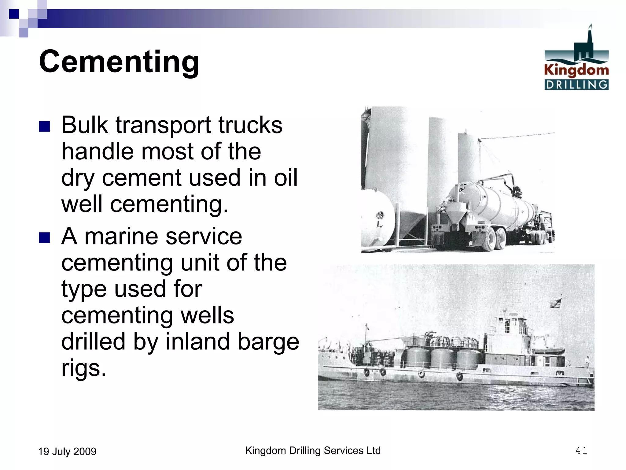 Kingdom Drilling Services Ltd 4119 July 2009
Cementing
 Bulk transport trucks
handle most of the
dry cement used in oil
well cementing.
 A marine service
cementing unit of the
type used for
cementing wells
drilled by inland barge
rigs.
 