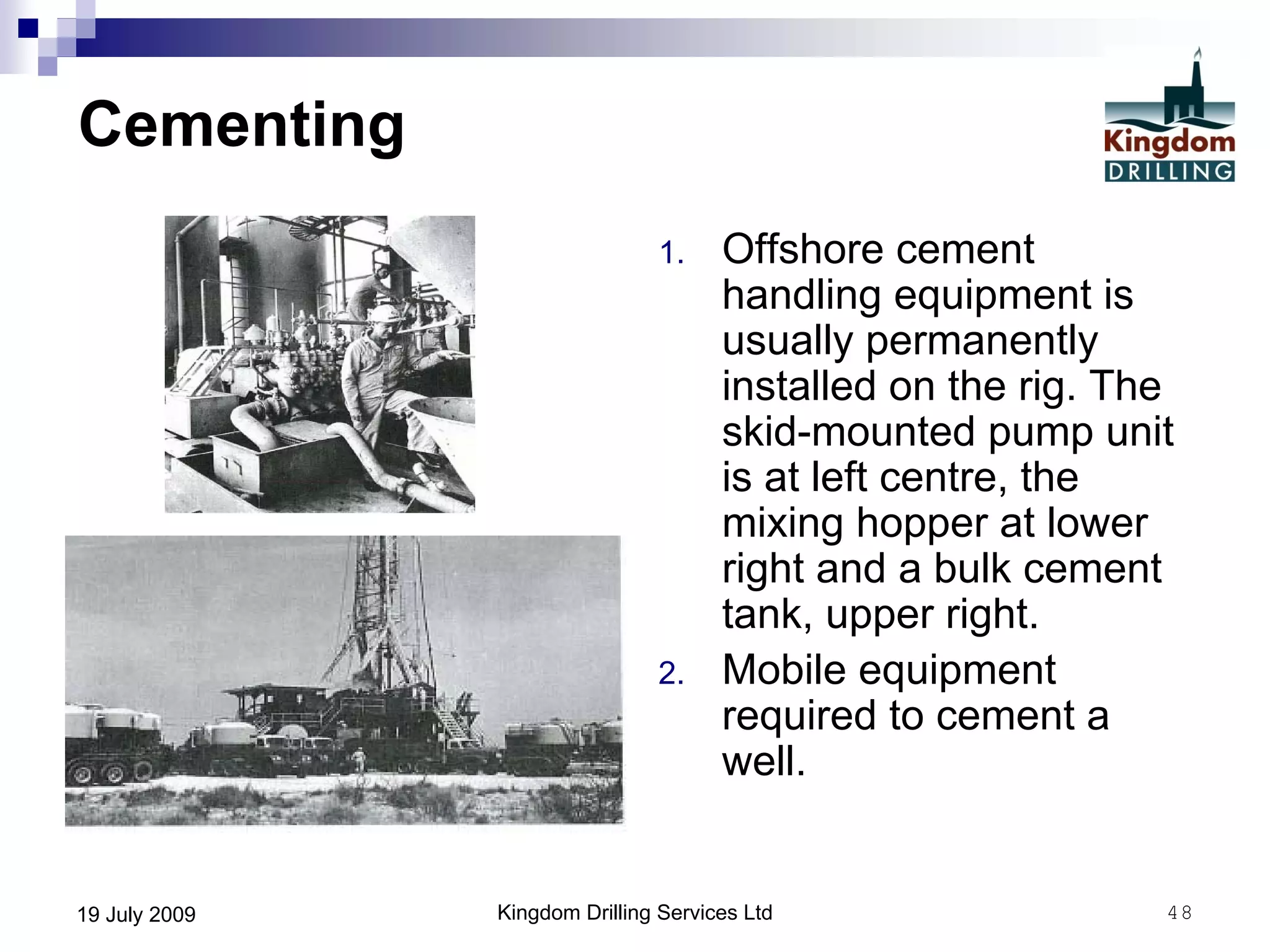 Kingdom Drilling Services Ltd 4819 July 2009
Cementing
1. Offshore cement
handling equipment is
usually permanently
installed on the rig. The
skid-mounted pump unit
is at left centre, the
mixing hopper at lower
right and a bulk cement
tank, upper right.
2. Mobile equipment
required to cement a
well.
 