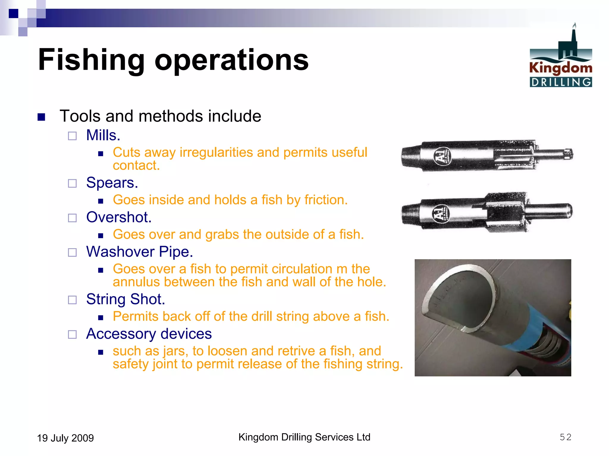 Kingdom Drilling Services Ltd 5219 July 2009
Fishing operations
 Tools and methods include
 Mills.
 Cuts away irregularities and permits useful
contact.
 Spears.
 Goes inside and holds a fish by friction.
 Overshot.
 Goes over and grabs the outside of a fish.
 Washover Pipe.
 Goes over a fish to permit circulation m the
annulus between the fish and wall of the hole.
 String Shot.
 Permits back off of the drill string above a fish.
 Accessory devices
 such as jars, to loosen and retrive a fish, and
safety joint to permit release of the fishing string.
 