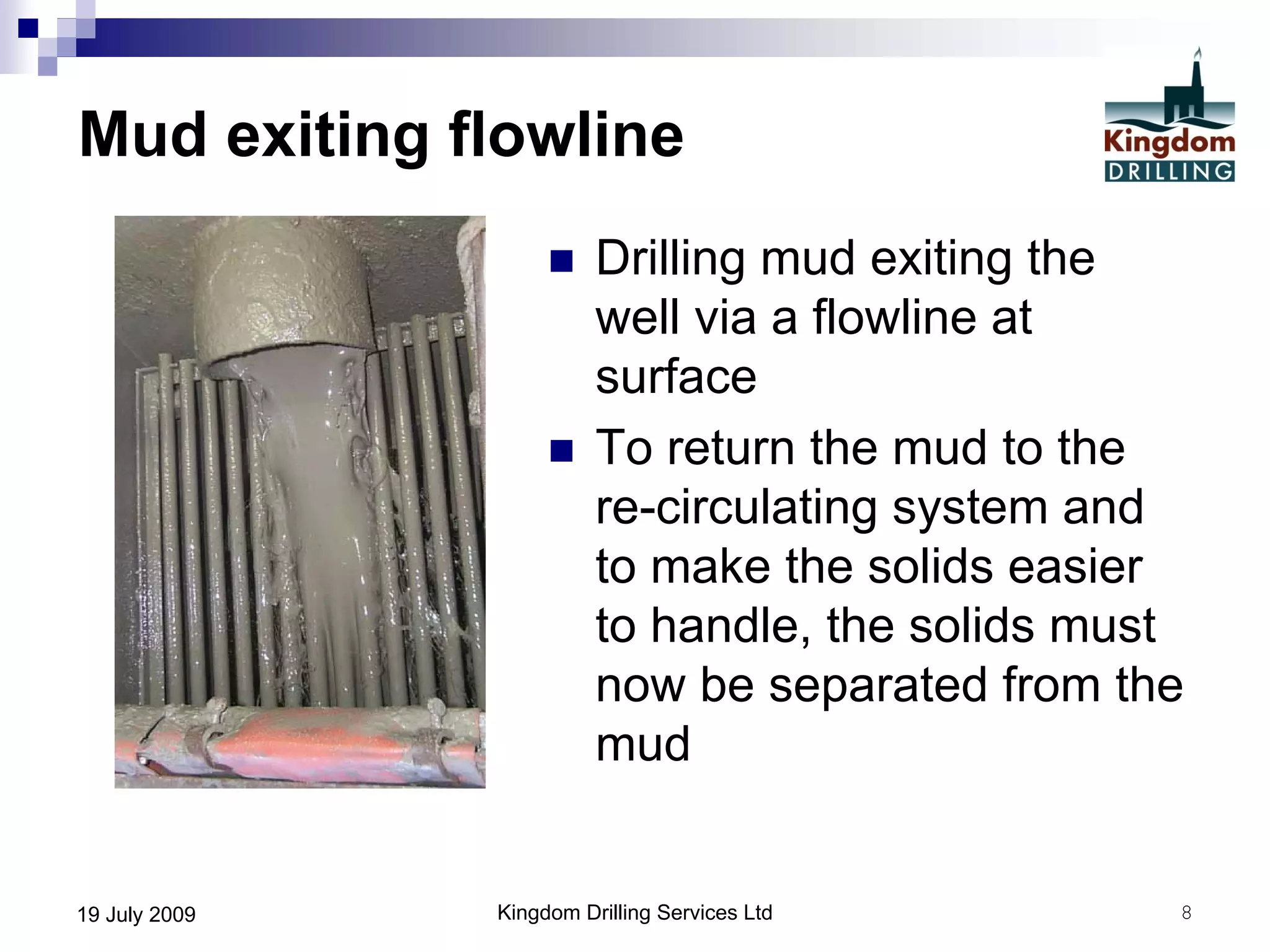 Kingdom Drilling Services Ltd 819 July 2009
Mud exiting flowline
 Drilling mud exiting the
well via a flowline at
surface
 To return the mud to the
re-circulating system and
to make the solids easier
to handle, the solids must
now be separated from the
mud
 