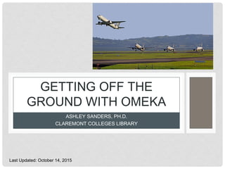 ASHLEY SANDERS, PH.D.
CLAREMONT COLLEGES LIBRARY
GETTING OFF THE
GROUND WITH OMEKA
Last Updated: October 14, 2015
 
