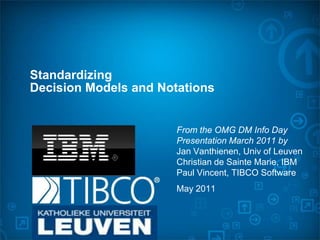 Standardizing
Decision Models and Notations


                       From the OMG DM Info Day
                       Presentation March 2011 by
                       Jan Vanthienen, Univ of Leuven
                       Christian de Sainte Marie, IBM
                       Paul Vincent, TIBCO Software
                       May 2011
 
