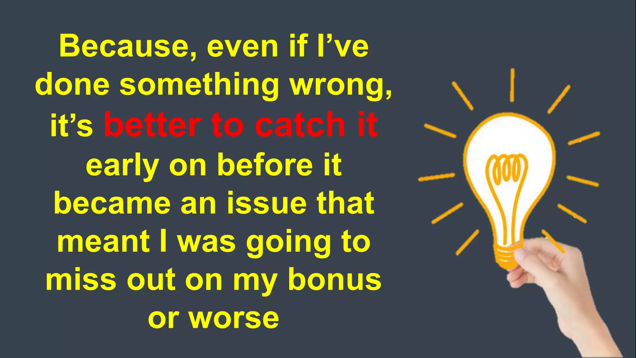 Because, even if I’ve
done something wrong,
it’s better to catch it
early on before it
became an issue that
meant I was going to
miss out on my bonus
or worse
 