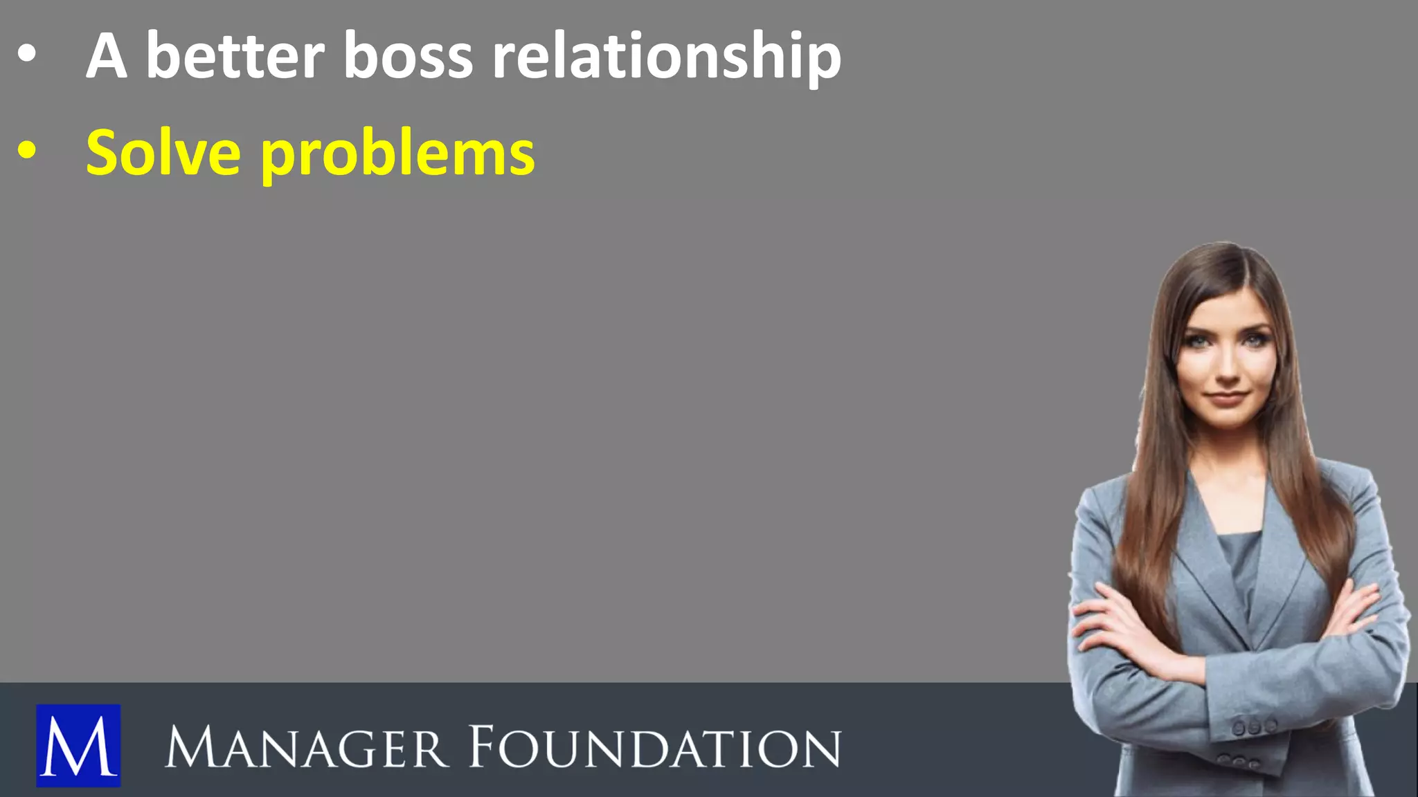 • A better boss relationship
• Solve problems
 