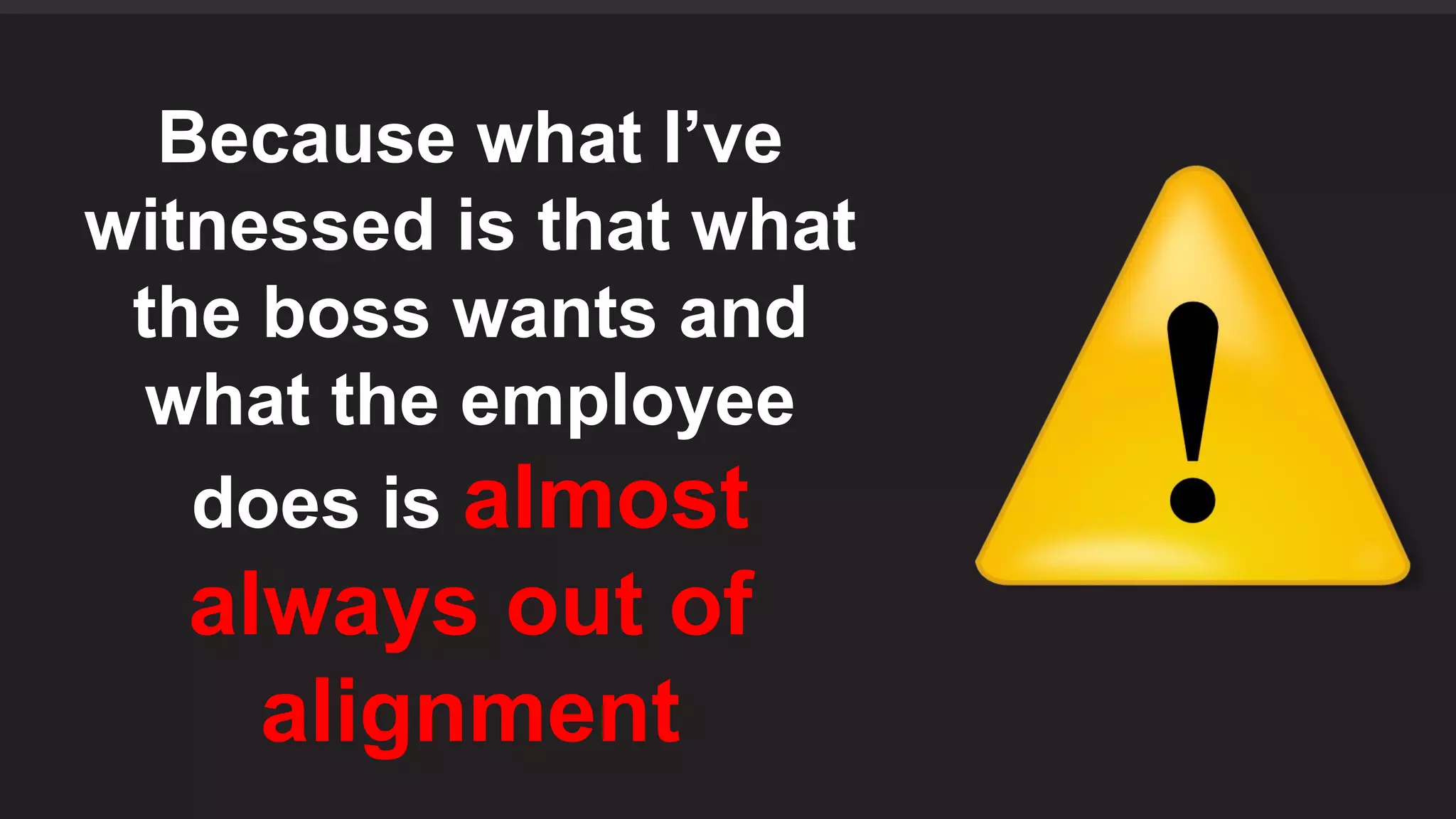 Because what I’ve
witnessed is that what
the boss wants and
what the employee
does is almost
always out of
alignment
 