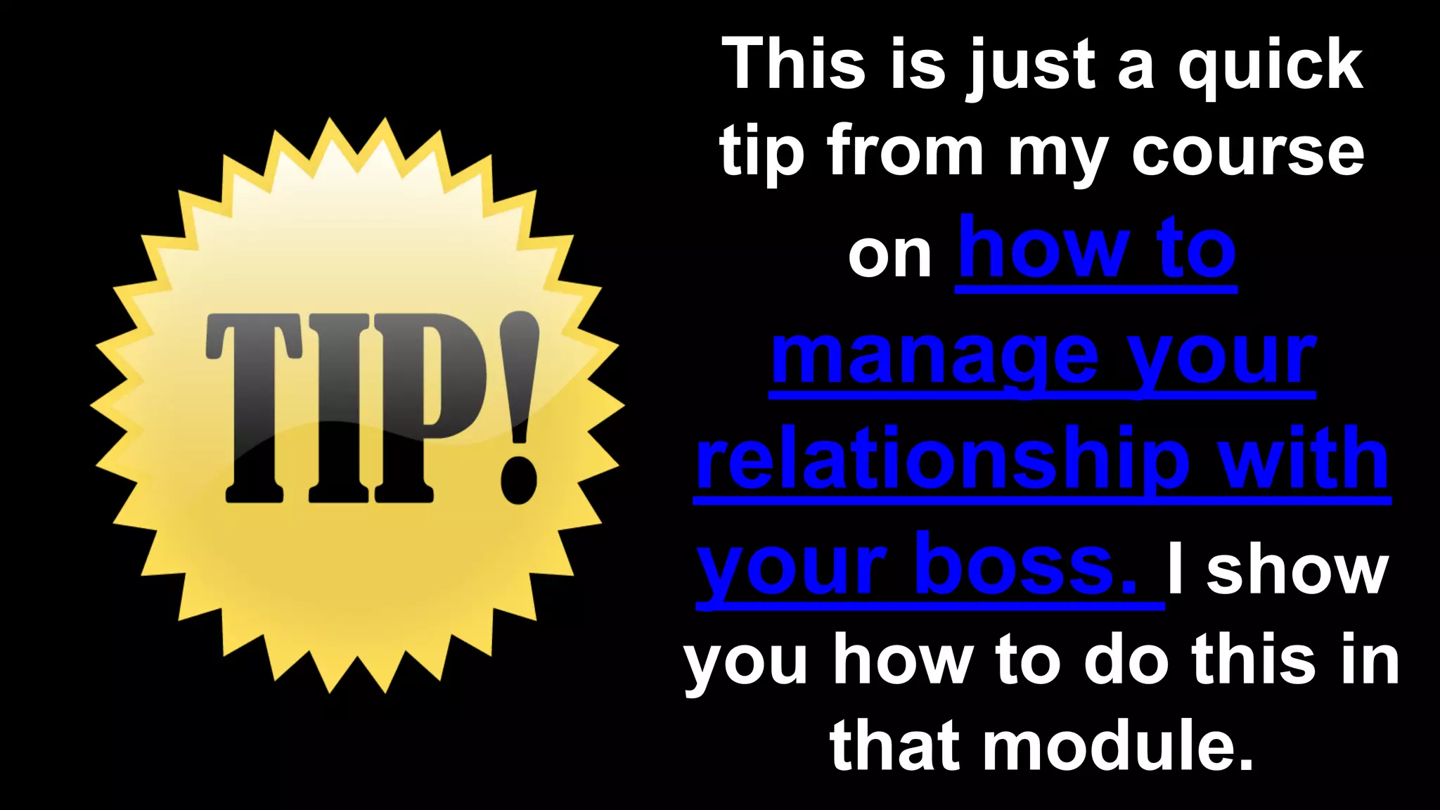 This is just a quick
tip from my course
on how to
manage your
relationship with
your boss. I show
you how to do this in
that module.
 