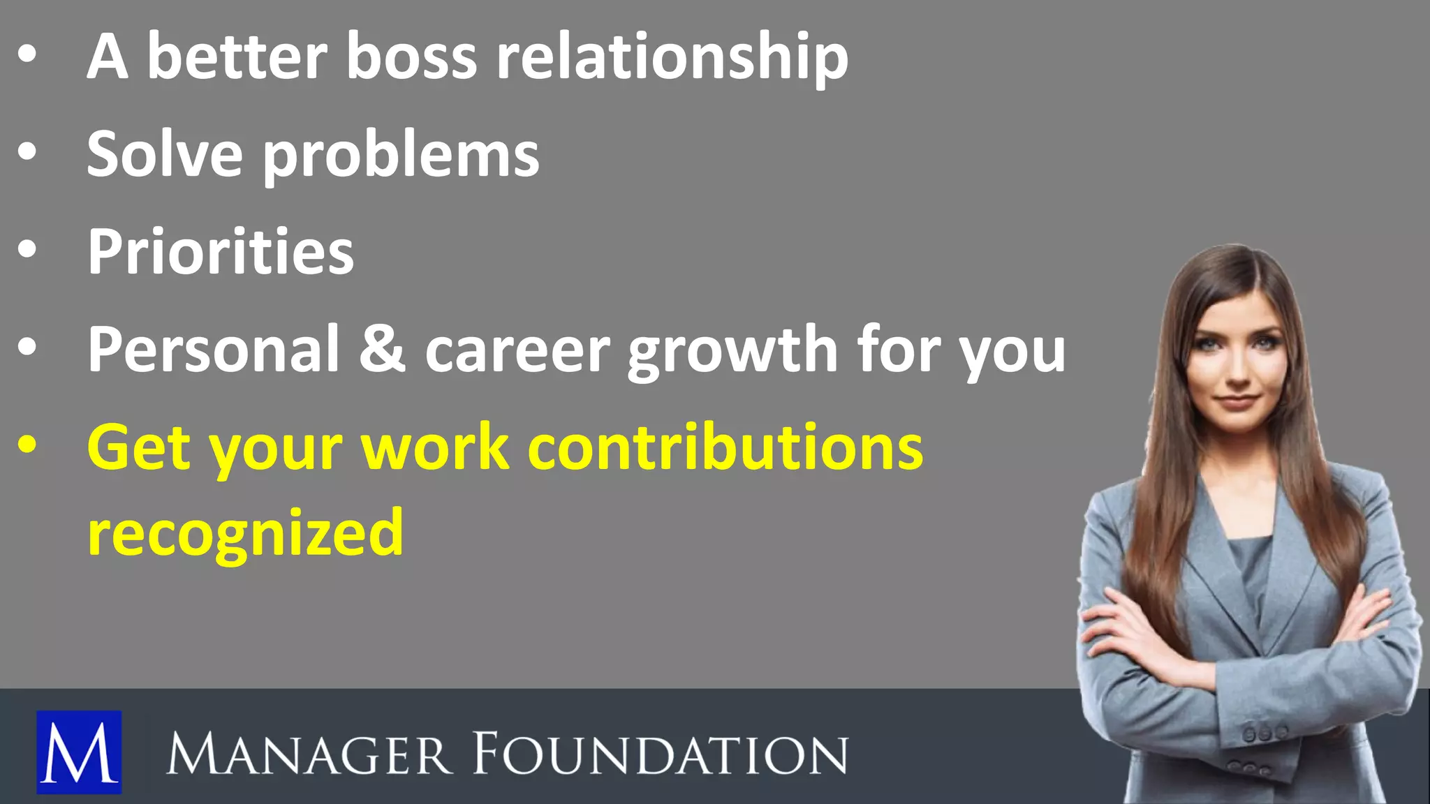 • A better boss relationship
• Solve problems
• Priorities
• Personal & career growth for you
• Get your work contributions
recognized
 