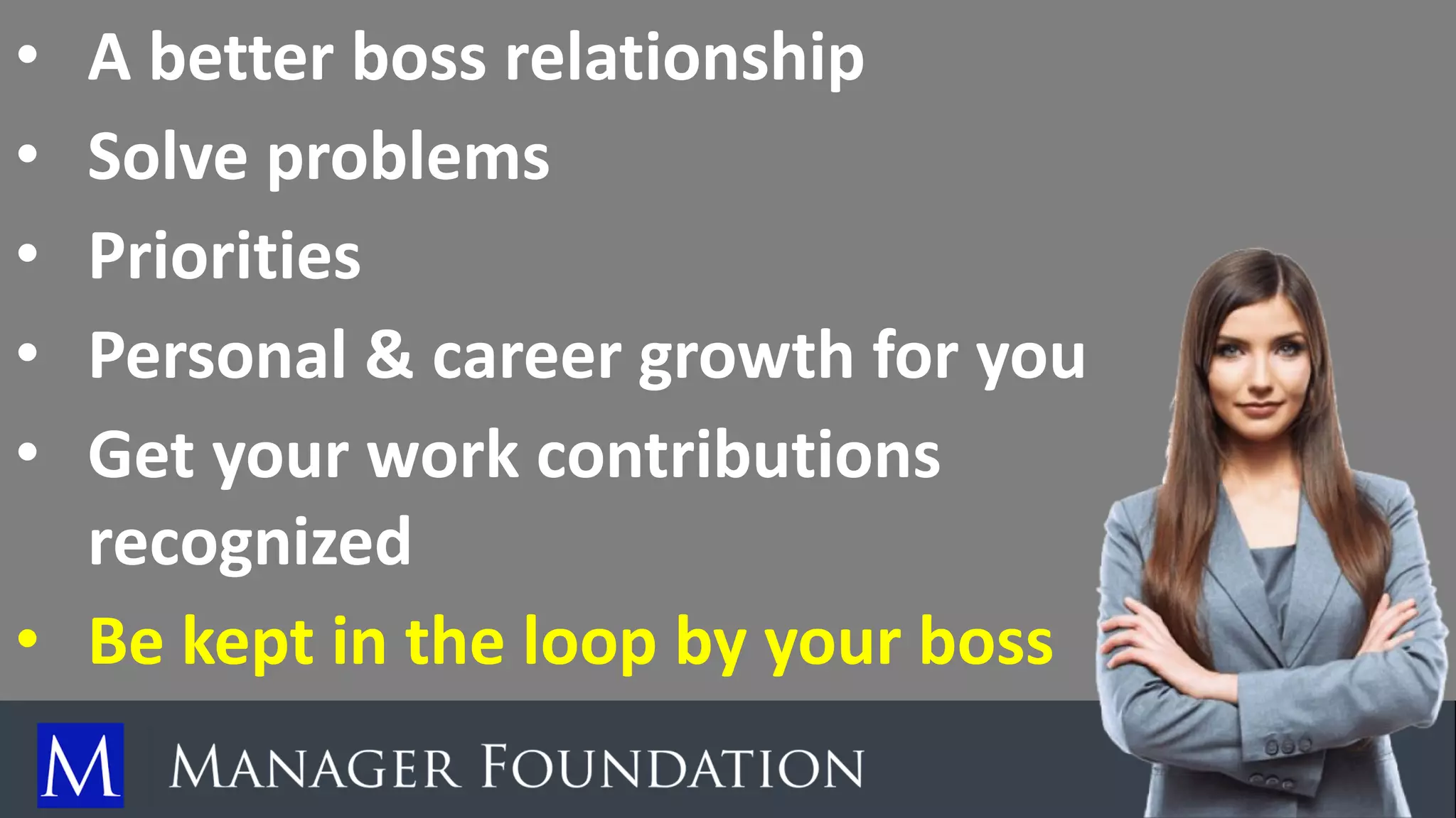 • A better boss relationship
• Solve problems
• Priorities
• Personal & career growth for you
• Get your work contributions
recognized
• Be kept in the loop by your boss
 
