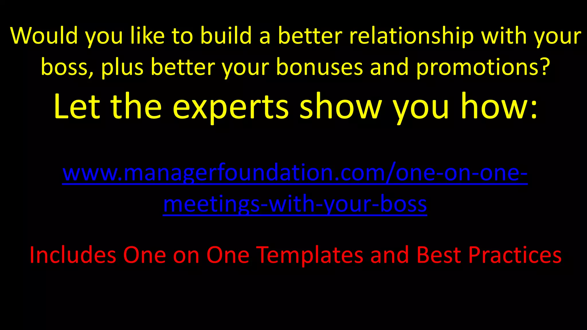 Includes One on One Templates and Best Practices
Would you like to build a better relationship with your
boss, plus better your bonuses and promotions?
Let the experts show you how:
www.managerfoundation.com/one-on-one-
meetings-with-your-boss
 